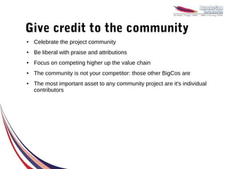 Give credit to the community
●   Celebrate the project community
●   Be liberal with praise and attributions
●   Focus on competing higher up the value chain
●   The community is not your competitor: those other BigCos are
●   The most important asset to any community project are it's individual
    contributors
 