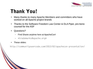 Thank You!
●   Many thanks to many Apache Members and committers who have
    worked on all Apache project brands
●   Thanks to the Software Freedom Law Center & DLA Piper, pro bono
    counsel for the ASF
●   Questions?
     –   Find Shane anytime here at ApacheCon!
     –   <trademarks@apache.org>
●   These slides:
http://communityovercode.com/2013/02/apachecon-presentation/
 