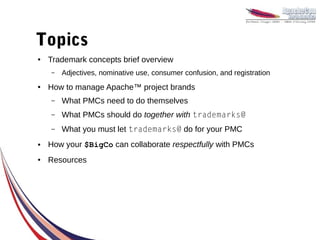 Topics
●   Trademark concepts brief overview
    –   Adjectives, nominative use, consumer confusion, and registration
●   How to manage Apache™ project brands
    –   What PMCs need to do themselves
    –   What PMCs should do together with trademarks@
    –   What you must let trademarks@ do for your PMC
●   How your $BigCo can collaborate respectfully with PMCs
●   Resources
 