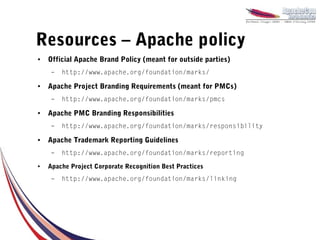 Resources – Apache policy
●   Official Apache Brand Policy (meant for outside parties)
     –   http://www.apache.org/foundation/marks/
●   Apache Project Branding Requirements (meant for PMCs)
     –   http://www.apache.org/foundation/marks/pmcs
●   Apache PMC Branding Responsibilities
     –   http://www.apache.org/foundation/marks/responsibility
●   Apache Trademark Reporting Guidelines
     –   http://www.apache.org/foundation/marks/reporting
●   Apache Project Corporate Recognition Best Practices
     –   http://www.apache.org/foundation/marks/linking
 