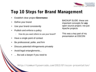Top 10 Steps for Brand Management
●   Establish clear project Governance
                                                     BACKUP SLIDE: these are
●   Define your brand                                important concepts for any
●   Use your brand consistently                      open source project; not just
                                                     Apache projects
●   Publish and enforce a policy
     –   How do you want others to use your brand?   This was a key part of my
                                                     presentation at OSCON
●   Have a single point of contact
●   Be professional, polite, and firm
●   Discuss potential infringements privately
●   Avoid legal entanglements...
●   … But ask a lawyer if you need to



         http://communityovercode.com/2012/07/oscon-presentation/
 