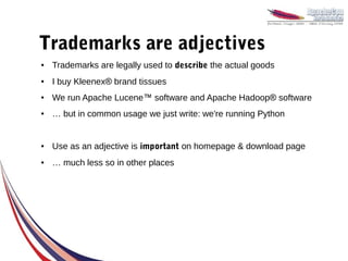 Trademarks are adjectives
●   Trademarks are legally used to describe the actual goods
●   I buy Kleenex® brand tissues
●   We run Apache Lucene™ software and Apache Hadoop® software
●   … but in common usage we just write: we're running Python


●   Use as an adjective is important on homepage & download page
●   … much less so in other places
 