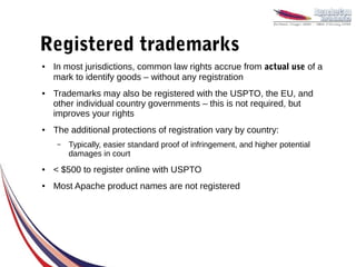 Registered trademarks
●   In most jurisdictions, common law rights accrue from actual use of a
    mark to identify goods – without any registration
●   Trademarks may also be registered with the USPTO, the EU, and
    other individual country governments – this is not required, but
    improves your rights
●   The additional protections of registration vary by country:
    –   Typically, easier standard proof of infringement, and higher potential
        damages in court
●   < $500 to register online with USPTO
●   Most Apache product names are not registered
 