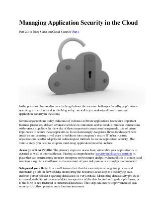 Managing Application Security in the Cloud
Part 2/3 of Blog Series on Cloud Security Part 1
In the previous blog we discussed at length about the various challenges faced by applications
operating in the cloud and in this blog today, we will try to understand how to manage
application security in the cloud.
Several organizations today make use of in-house software applications to execute important
business processes, deliver advanced services to customers and to conduct business transactions
with various suppliers. In the wake of these important transactions being made, it is of prime
importance to secure these applications. In an increasingly dangerous threat landscape where
attackers are devising novel ways to infiltrate into company's secure IT infrastructure,
organizations need to adopt latest technological methods to assure application security. The
various steps you need to adopt in combating application breaches include
Assess your Risk Profile: The primary step is to assess how vulnerable your application is to
external as well as internal threats. Having a comprehensive security intelligence solution in
place that can continuously monitor enterprise environment and put vulnerabilities in context and
maintain a regular surveillance and assessment of your risk posture is strongly recommended.
Safeguard your Data: It is a well known fact that data security is an ongoing process and
maintaining a tab on flow of data, monitoring the resources accessing and modifying data,
enforcing strict policies regarding data access is very critical. Monitoring data activity provides
increased visibility into access of data, irrespective of the data located on big-data platforms, or
in the form of unstructured or structured databases. This step can ensure improvement of data
security in both on premise and cloud environments.
 