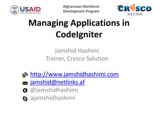 Managing Applications in
CodeIgniter
Jamshid Hashimi
Trainer, Cresco Solution
http://www.jamshidhashimi.com
jamshid@netlinks.af
@jamshidhashimi
ajamshidhashimi
Afghanistan Workforce
Development Program
 
