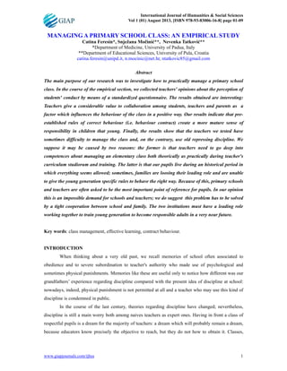 International Journal of Humanities & Social Sciences
Vol 1 (01) August 2013, [ISBN 978-93-83006-16-8] page 01-09
www.giapjournals.com/ijhss 1
MANAGING A PRIMARY SCHOOL CLASS: AN EMPIRICAL STUDY
Catina Feresin*, Snježana Mo!ini"**, Nevenka Tatkovi"**
*Department of Medicine, University of Padua, Italy
**Department of Educational Sciences, University of Pula, Croatia
catina.feresin@unipd.it, n.mocinic@net.hr, ntatkovic85@gmail.com
Abstract
The main purpose of our research was to investigate how to practically manage a primary school
class. In the course of the empirical section, we collected teachers' opinions about the perception of
students' conduct by means of a standardized questionnaire. The results obtained are interesting:
Teachers give a considerable value to collaboration among students, teachers and parents as a
factor which influences the behaviour of the class in a positive way. Our results indicate that pre-
established rules of correct behaviour (i.e. behaviour contract) create a more mature sense of
responsibility in children that young. Finally, the results show that the teachers we tested have
sometimes difficulty to manage the class and, on the contrary, use old repressing discipline. We
suppose it may be caused by two reasons: the former is that teachers need to go deep into
competences about managing an elementary class both theorically as practically during teacher's
curriculum studiorum and training. The latter is that our pupils live during an historical period in
which everything seems allowed; sometimes, families are loosing their leading role and are unable
to give the young generation specific rules to behave the right way. Because of this, primary schools
and teachers are often asked to be the most important point of reference for pupils. In our opinion
this is an impossible demand for schools and teachers; we do suggest this problem has to be solved
by a tight cooperation between school and family. The two institutions must have a leading role
working together to train young generation to become responsible adults in a very near future.
Key words: class management, effective learning, contract behaviour.
INTRODUCTION
When thinking about a very old past, we recall memories of school often associated to
obedience and to severe subordination to teacher's authority who made use of psychological and
sometimes physical punishments. Memories like these are useful only to notice how different was our
grandfathers’ experience regarding discipline compared with the present idea of discipline at school:
nowadays, indeed, physical punishment is not permitted at all and a teacher who may use this kind of
discipline is condemned in public.
In the course of the last century, theories regarding discipline have changed; nevertheless,
discipline is still a main worry both among naives teachers as expert ones. Having in front a class of
respectful pupils is a dream for the majority of teachers: a dream which will probably remain a dream,
because educators know precisely the objective to reach, but they do not how to obtain it. Classes,
 