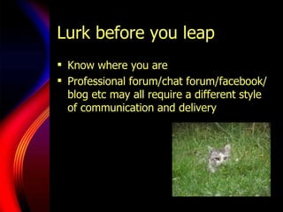Lurk before you leap <ul><li>Know where you are </li></ul><ul><li>Professional forum/chat forum/facebook/blog etc may all ...