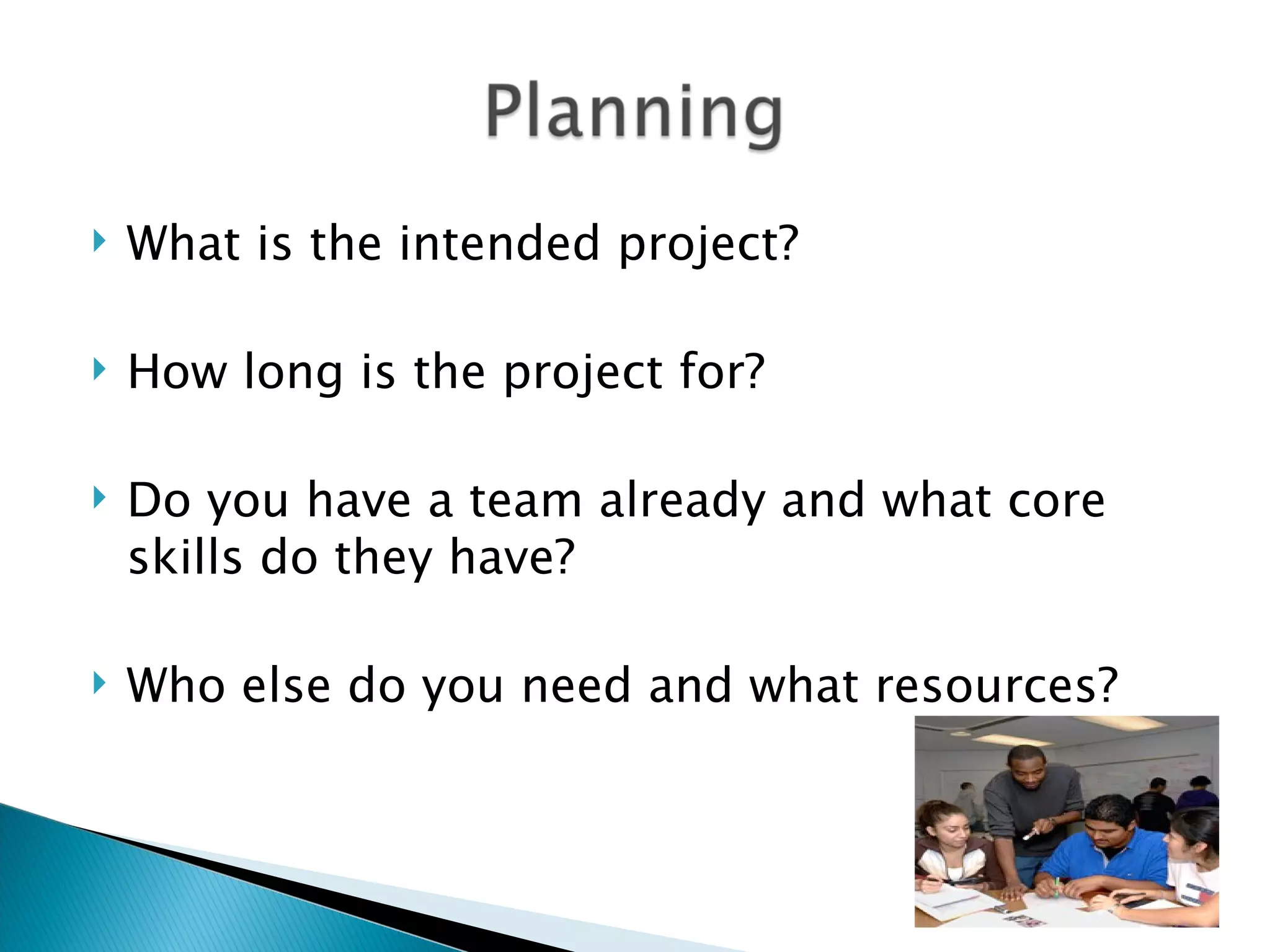 What is the intended project?
How long is the project for?
Do you have a team already and what core
skills do they have?
Who else do you need and what resources?