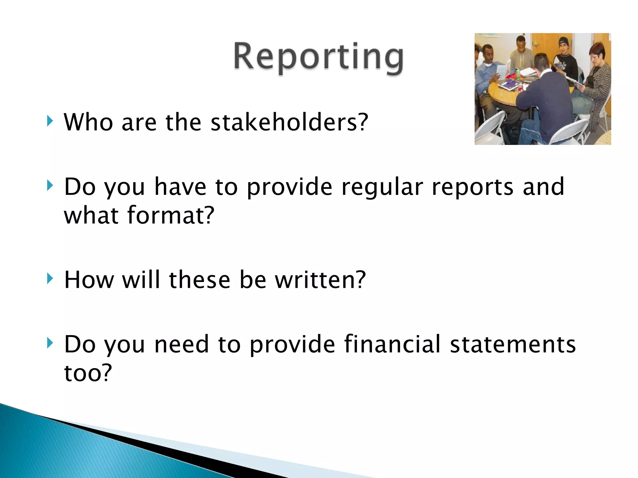  Who are the stakeholders?
Do you have to provide regular reports and
what format?
How will these be written?
Do you need to provide financial statements
too?