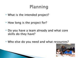    What is the intended project?

   How long is the project for?

   Do you have a team already and what core
    skills do they have?

   Who else do you need and what resources?
 