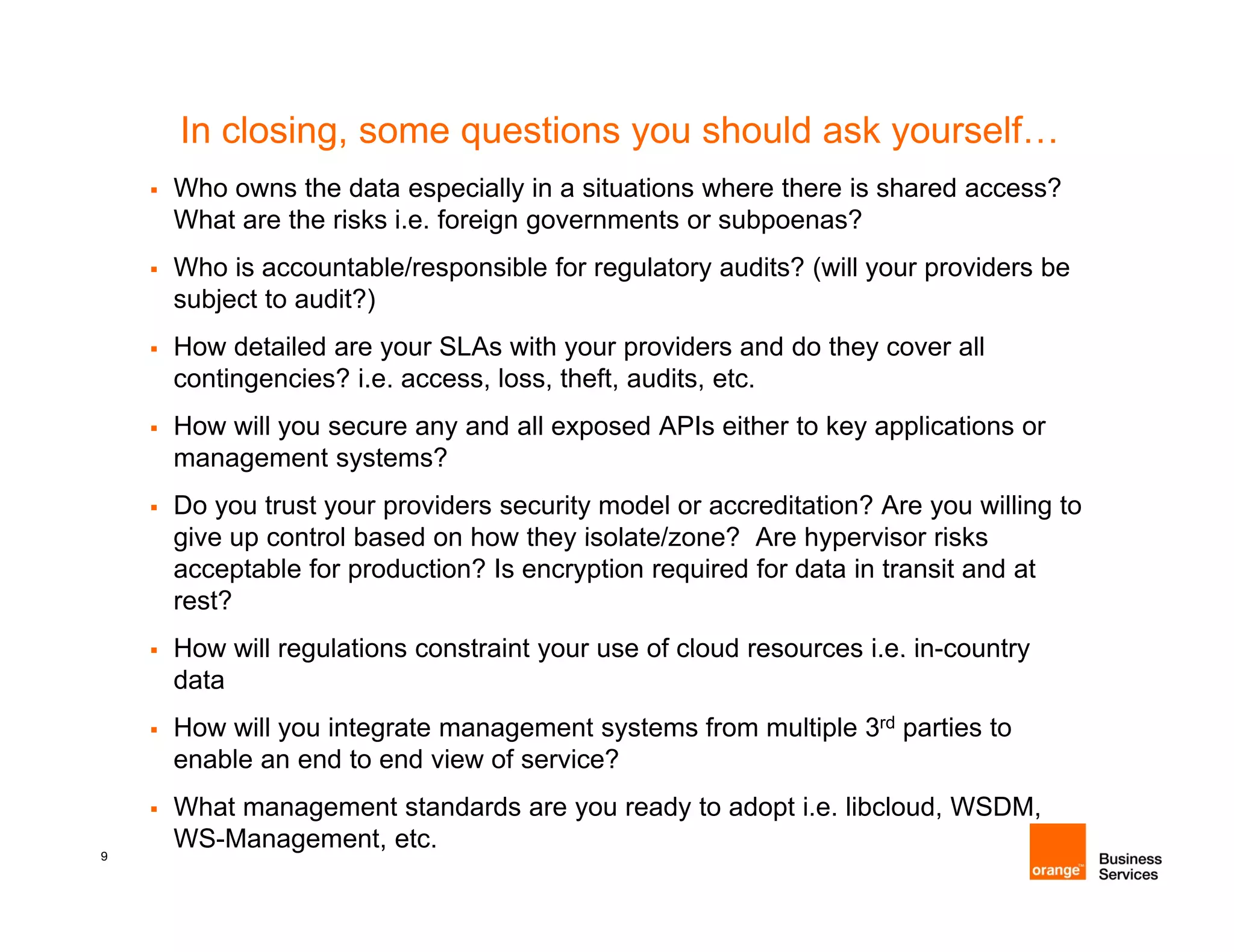 In closing, some questions you should ask yourself…
    Who owns the data especially in a situations where there is shared access?
    What are the risks i.e. foreign governments or subpoenas?
    Who is accountable/responsible for regulatory audits? (will your providers be
    subject to audit?)
    How detailed are your SLAs with your providers and do they cover all
    contingencies? i.e. access, loss, theft, audits, etc.
    How will you secure any and all exposed APIs either to key applications or
    management systems?
    Do you trust your providers security model or accreditation? Are you willing to
    give up control based on how they isolate/zone? Are hypervisor risks
    acceptable for production? Is encryption required for data in transit and at
    rest?
    How will regulations constraint your use of cloud resources i.e. in-country
                                                                     in country
    data
    How will you integrate management systems from multiple 3rd parties to
    enable an end to end view of service?
    What management standards are you ready to adopt i.e. libcloud, WSDM,
9
    WS-Management, etc.
 