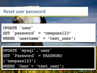 Reset	
  user	
  password


UPDATE `user`
SET `password` = ‘newpass123’
WHERE `username` = ‘test_user’;

UPDATE `mysql`.`user`
SET `Password` = PASSWORD
(‘newpass123’)
WHERE `User`= ‘test_user’;
 