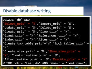 Disable	
  database	
  wriang
UPDATE `db` SET
`Select_priv` = 'Y',`Insert_priv` = 'N',
UPDATE `user`'N',`Delete_priv` '1'
`Update_priv` =
                 SET `write`= = 'N',
WHERE `username` = ‘test_user’;
`Create_priv` = 'N',`Drop_priv` = 'N',
`Grant_priv` = 'N',`References_priv` = 'N',
`Index_priv` = 'N',`Alter_priv` = 'N',
`Create_tmp_table_priv`='N',`Lock_tables_priv` =
'N',
`Create_view_priv` = 'N',`Show_view_priv` =
'Y',`Create_routine_priv` = 'N',
`Alter_routine_priv` = 'N',`Execute_priv` = 'Y'
WHERE `db`= ‘test_db’ AND `user` = ‘test_user’;
 
