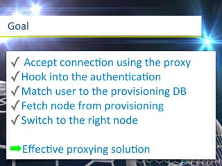 Goal


✓	
  Accept	
  connecaon	
  using	
  the	
  proxy
✓Hook	
  into	
  the	
  authenacaaon
✓Match	
  user	
  to	
  the	
  provisioning	
  DB
✓Fetch	
  node	
  from	
  provisioning
✓Switch	
  to	
  the	
  right	
  node
➡Eﬀecave	
  proxying	
  soluaon
 