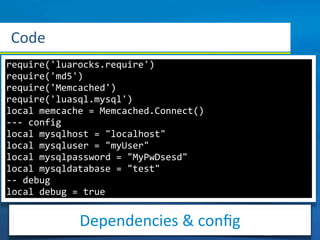 Code
require('luarocks.require')
require('md5')
require('Memcached')
require('luasql.mysql')
local	
  memcache	
  =	
  Memcached.Connect()
-­‐-­‐-­‐	
  config
local	
  mysqlhost	
  =	
  "localhost"
local	
  mysqluser	
  =	
  "myUser"
local	
  mysqlpassword	
  =	
  "MyPwDsesd"
local	
  mysqldatabase	
  =	
  "test"
-­‐-­‐	
  debug
local	
  debug	
  =	
  true


                Dependencies	
  &	
  conﬁg
 