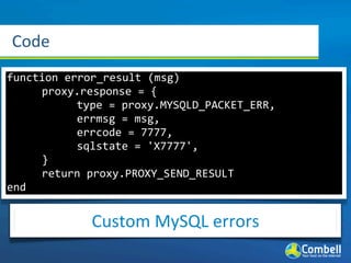 Code
function	
  error_result	
  (msg)
	
   proxy.response	
  =	
  {
	
   	
       type	
  =	
  proxy.MYSQLD_PACKET_ERR,
	
   	
       errmsg	
  =	
  msg,
	
   	
       errcode	
  =	
  7777,
	
   	
       sqlstate	
  =	
  'X7777',
	
   }
	
   return	
  proxy.PROXY_SEND_RESULT
end


                Custom	
  MySQL	
  errors
 