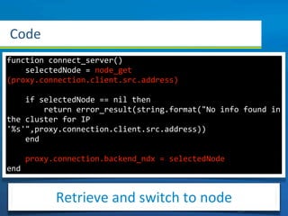 Code
function	
  connect_server()
	
  	
  	
  	
  selectedNode	
  =	
  node_get
(proxy.connection.client.src.address)

	
  	
  	
  	
  if	
  selectedNode	
  ==	
  nil	
  then
	
  	
  	
  	
  	
  	
  	
  	
  return	
  error_result(string.format("No	
  info	
  found	
  in	
  
the	
  cluster	
  for	
  IP	
  
'%s'",proxy.connection.client.src.address))
	
  	
  	
  	
  end

	
  	
  	
  	
  proxy.connection.backend_ndx	
  =	
  selectedNode	
   	
  
end


                 Retrieve	
  and	
  switch	
  to	
  node
 