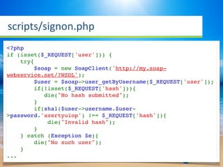 scripts/signon.php
<?php
if (isset($_REQUEST['user'])) {
    try{
        $soap = new SoapClient('http://my.soap-
webservice.net/?WSDL');
        $user = $soap->user_getByUsername($_REQUEST['user']);
        if(!isset($_REQUEST['hash'])){
           die("No hash submitted");
        }
        if(sha1($user->username.$user-
>password.'azertyuiop') !== $_REQUEST['hash']){
            die("Invalid hash");
        }
    } catch (Exception $e){
        die("No such user");
    }
...
 