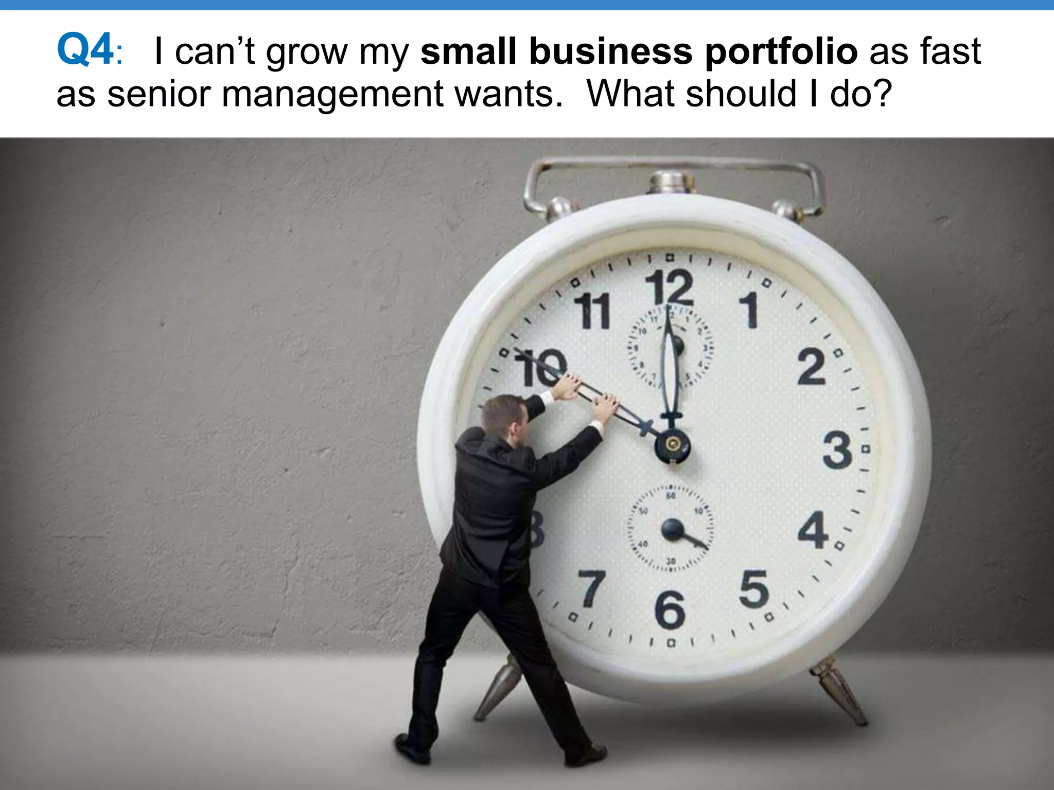 Q4: I can’t grow my small business portfolio as fast
as senior management wants. What should I do?
 