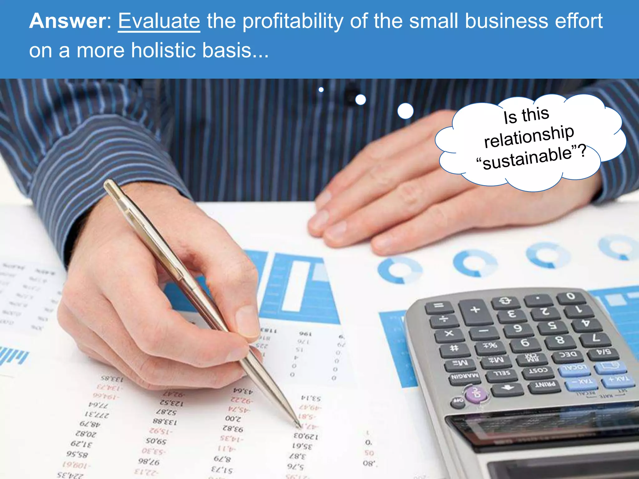 Answer: Evaluate the profitability of the small business effort
on a more holistic basis...
 
