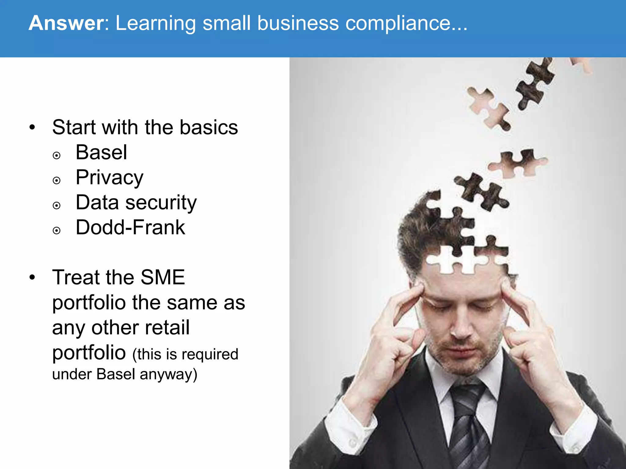 • Start with the basics
 Basel
 Privacy
 Data security
 Dodd-Frank
• Treat the SME
portfolio the same as
any other retail
portfolio (this is required
under Basel anyway)
Answer: Learning small business compliance...
 