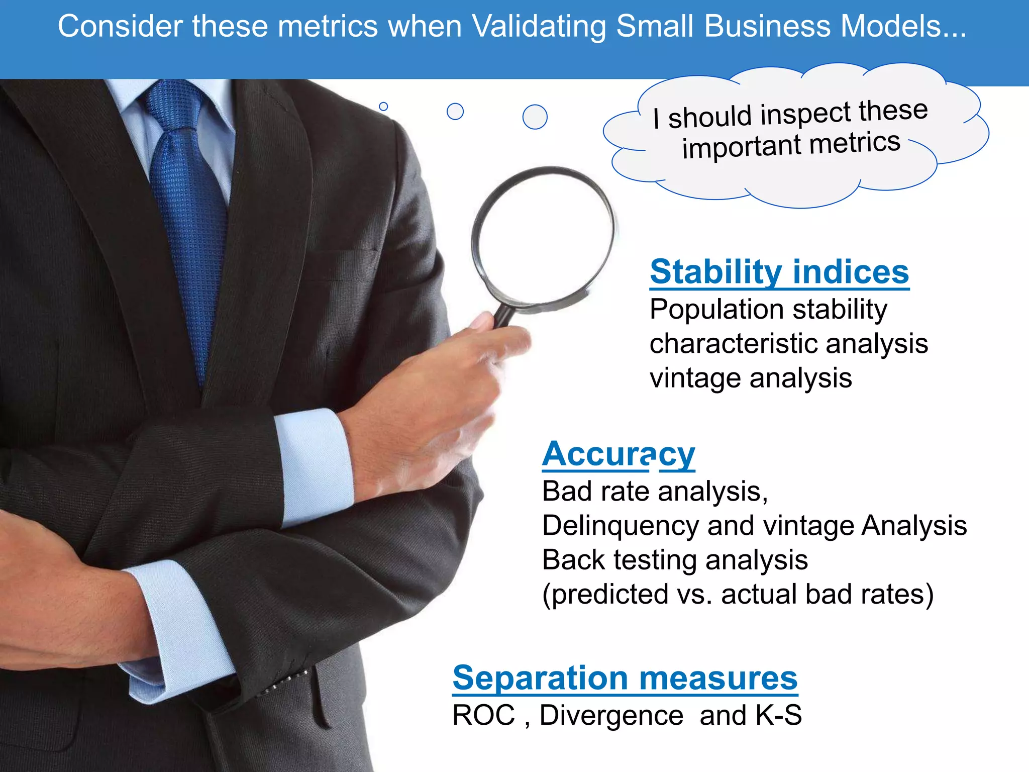 Accuracy
Bad rate analysis,
Delinquency and vintage Analysis
Back testing analysis
(predicted vs. actual bad rates)
Stability indices
Population stability
characteristic analysis
vintage analysis
Separation measures
ROC , Divergence and K-S
Consider these metrics when Validating Small Business Models...
 