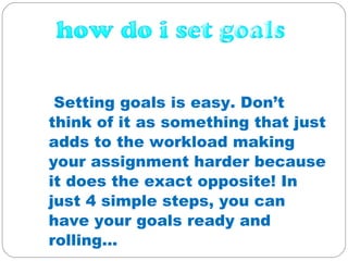 Setting goals is easy. Donât think of it as something that just adds to the workload making your assignment harder because it does the exact opposite! In just 4 simple steps, you can have your goals ready and rolling...