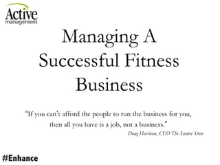 Managing A
Successful Fitness
Business
“If you can‟t afford the people to run the business for you,
then all you have is a job, not a business.”
Doug Harrison, CEO The Scooter Store
 