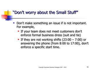 “ Don’t worry about the Small Stuff” Don’t make something an issue if is not important.  For example,  If your team does not meet customers don’t enforce formal business dress (suit and tie) If they are not working shifts (23:00 – 7:00) or answering the phone (from 8:00 to 17:00), don’t enforce a specific start time.  