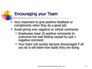Encouraging your Team Very important to give positive feedback or compliments when they do a good job Avoid giving only negative or critical comments Employees need 10 positive comments to overcome the bad feeling caused by just 1 negative comment  Your team will quickly become discouraged if all you do is tell them how badly they are doing 