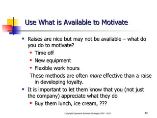 Use What is Available to Motivate Raises are nice but may not be available – what do you do to motivate? Time off New equipment Flexible work hours These methods are often  more  effective than a raise in developing loyalty. It is important to let them know that you (not just the company) appreciate what they do Buy them lunch, ice cream, ??? 