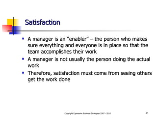 Satisfaction A manager is an “enabler” – the person who makes sure everything and everyone is in place so that the team accomplishes their work A manager is not usually the person doing the actual work Therefore, satisfaction must come from seeing others get the work done 