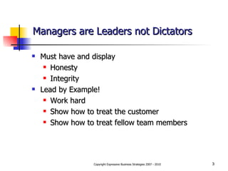 Managers are Leaders not Dictators Must have and display Honesty Integrity Lead by Example!  Work hard Show how to treat the customer Show how to treat fellow team members 