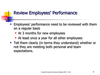 Review Employees’ Performance Employees’ performance need to be reviewed with them on a regular basis At 3 months for new employees At least once a year for all other employees Tell them clearly (in terms they understand) whether or not they are meeting both personal and team expectations. 