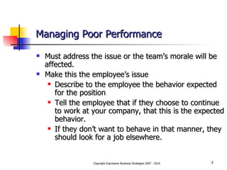Managing Poor Performance Must address the issue or the team’s morale will be affected. Make this the employee’s issue Describe to the employee the behavior expected for the position Tell the employee that if they choose to continue to work at your company, that this is the expected behavior. If they don’t want to behave in that manner, they should look for a job elsewhere. 