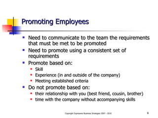 Promoting Employees Need to communicate to the team the requirements that must be met to be promoted Need to promote using a consistent set of requirements Promote based on: Skill Experience (in and outside of the company) Meeting established criteria Do not promote based on: their relationship with you (best friend, cousin, brother) time with the company without accompanying skills 