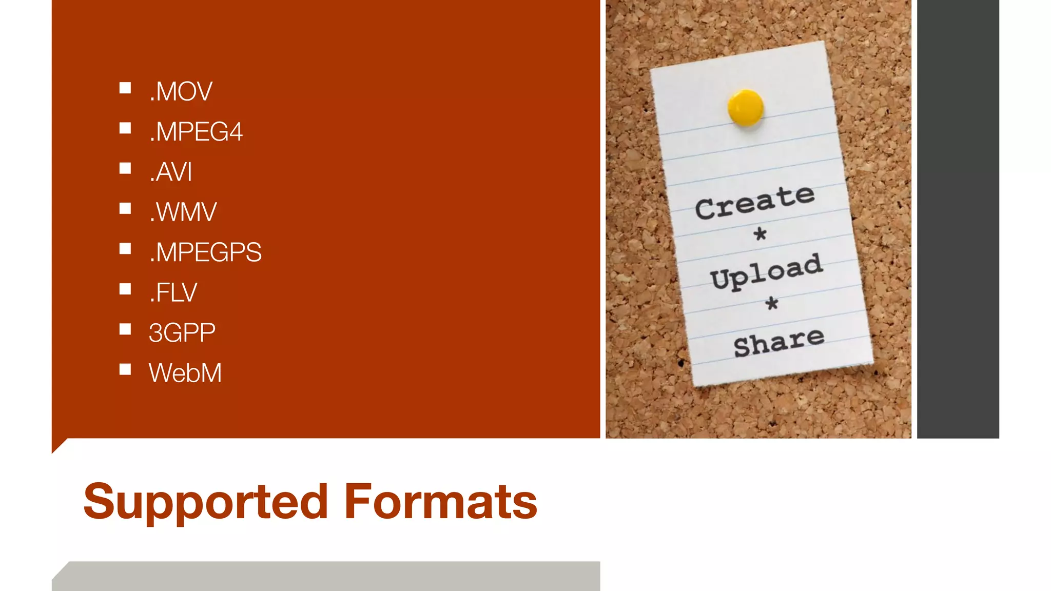 Supported Formats
■ .MOV
■ .MPEG4
■ .AVI
■ .WMV
■ .MPEGPS
■ .FLV
■ 3GPP
■ WebM
 