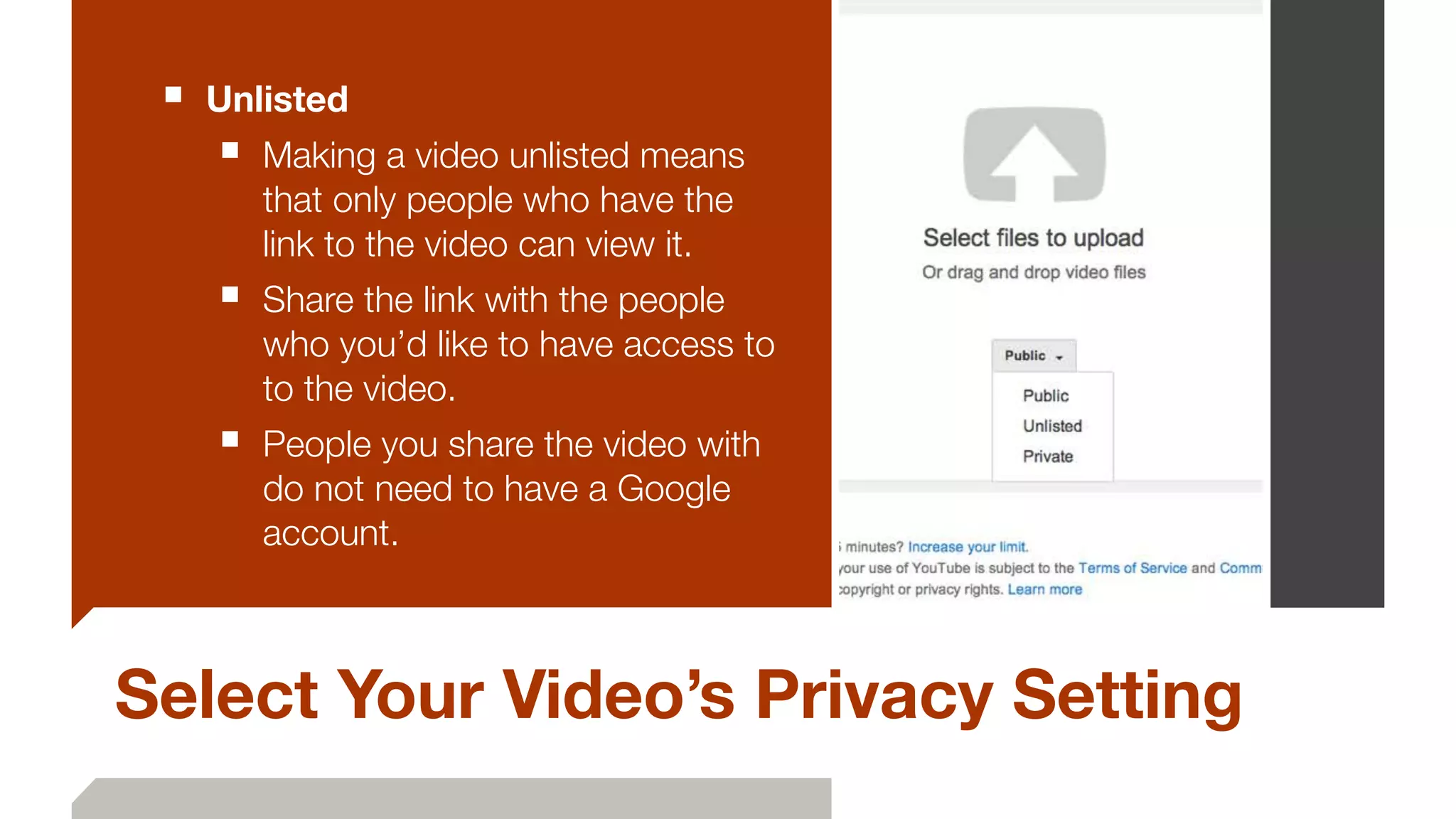 Select Your Video’s Privacy Setting
■ Unlisted
■ Making a video unlisted means
that only people who have the
link to the video can view it.
■ Share the link with the people
who you’d like to have access to
to the video.
■ People you share the video with
do not need to have a Google
account.
 