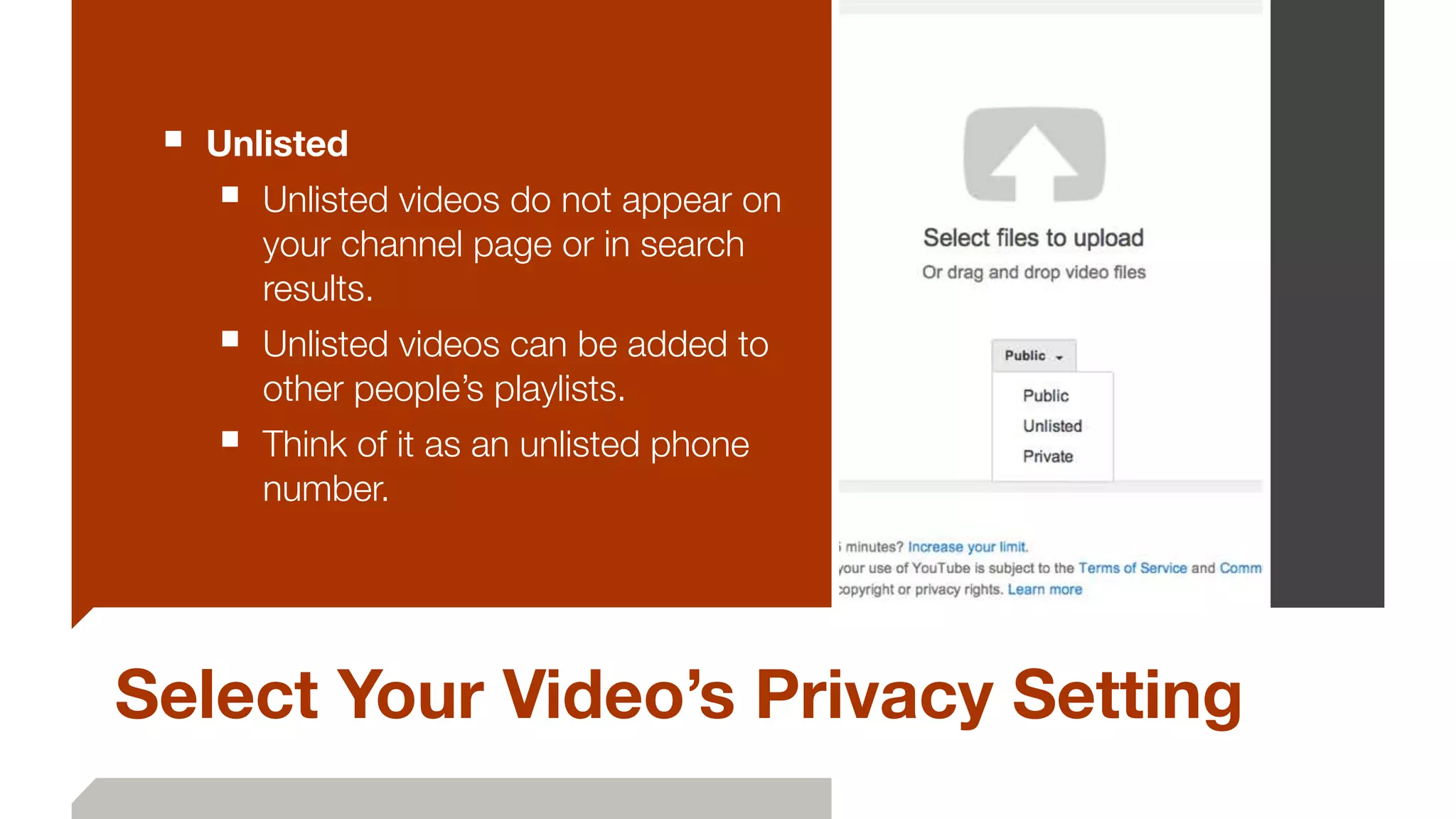 Select Your Video’s Privacy Setting
■ Unlisted
■ Unlisted videos do not appear on
your channel page or in search
results.
■ Unlisted videos can be added to
other people’s playlists.
■ Think of it as an unlisted phone
number.
 