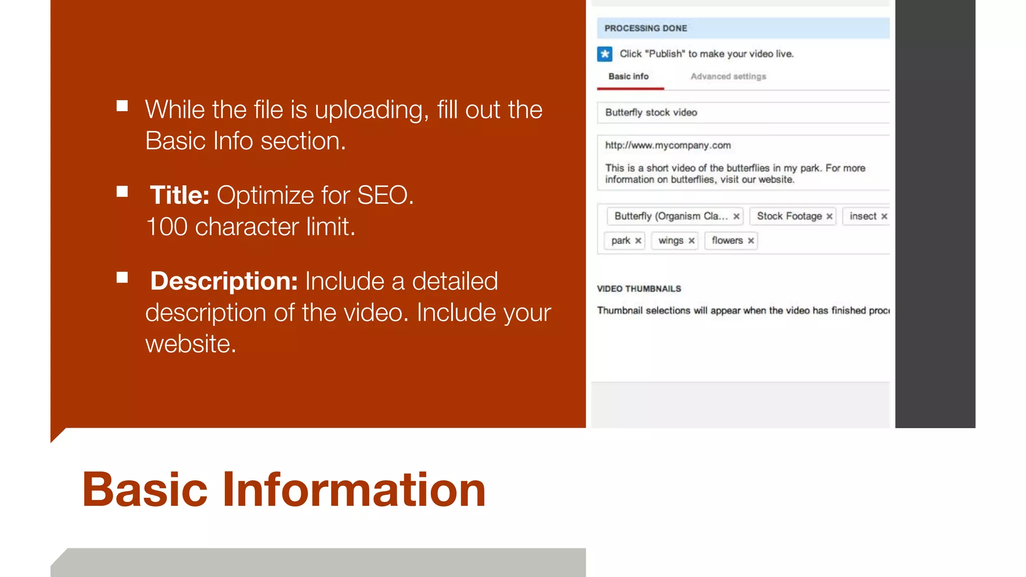 Basic Information
■ While the ﬁle is uploading, ﬁll out the
Basic Info section.
■ 	Title: Optimize for SEO.  
100 character limit.
■ 	Description: Include a detailed
description of the video. Include your
website.
 