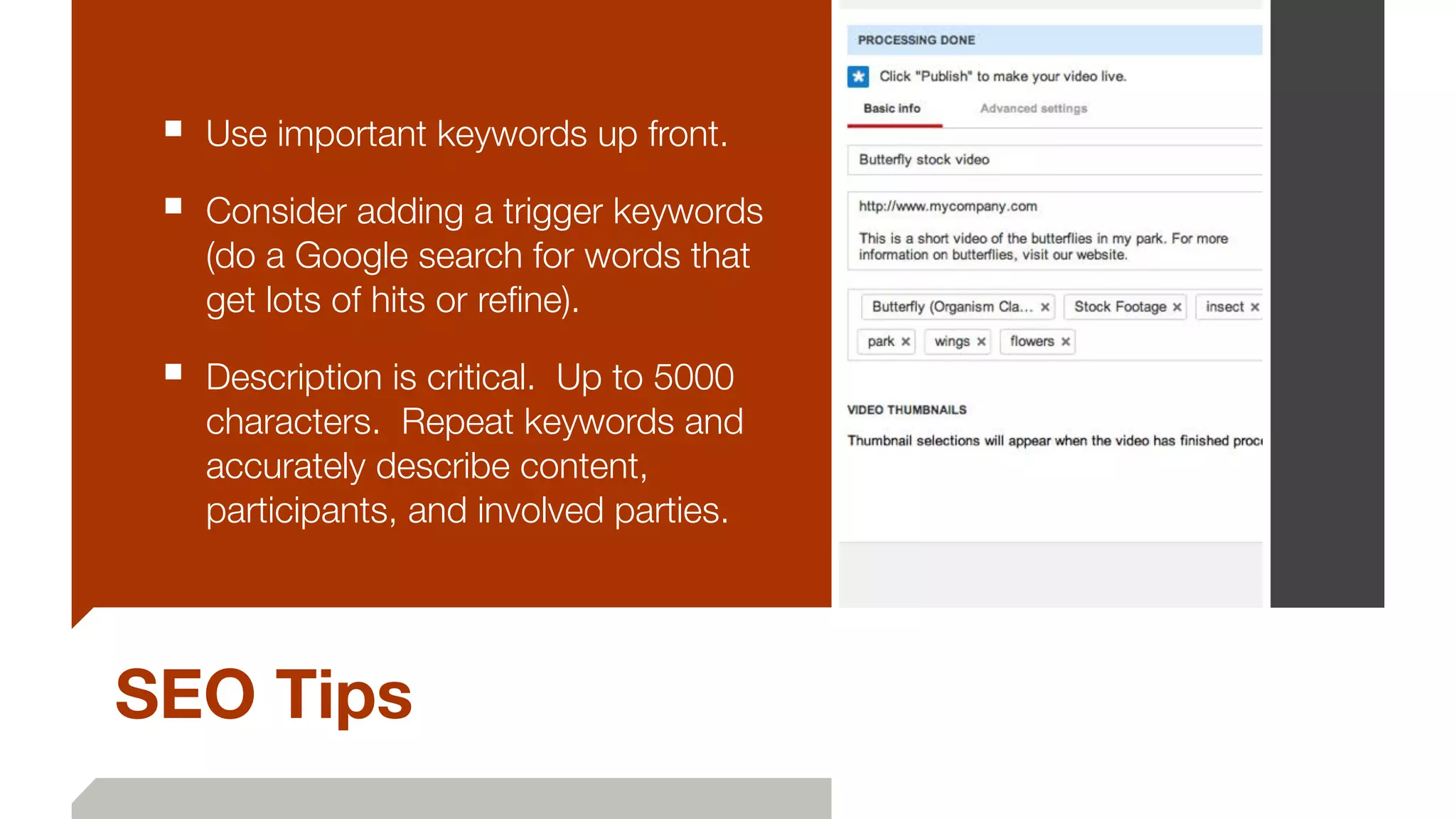 SEO Tips
■ Use important keywords up front.
■ Consider adding a trigger keywords
(do a Google search for words that
get lots of hits or reﬁne).
■ Description is critical. Up to 5000
characters. Repeat keywords and
accurately describe content,
participants, and involved parties.
 