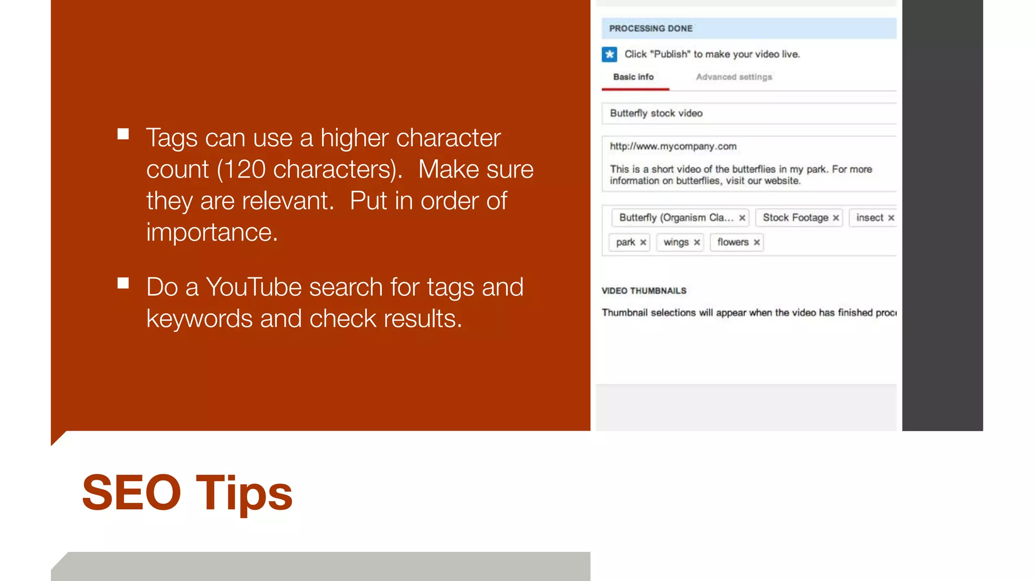 SEO Tips
■ Tags can use a higher character
count (120 characters). Make sure
they are relevant. Put in order of
importance.
■ Do a YouTube search for tags and
keywords and check results.
 