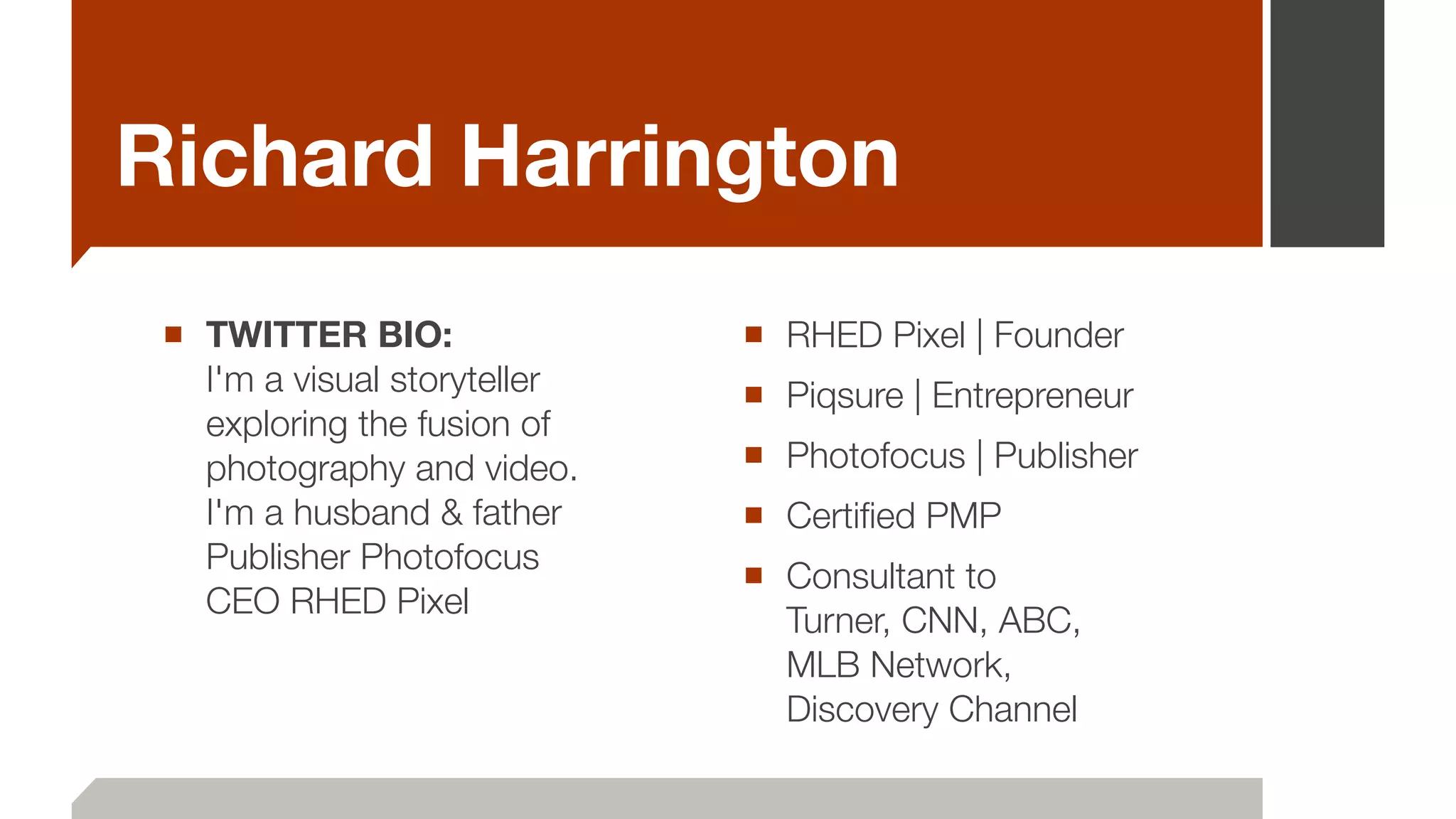 Richard Harrington
■ TWITTER BIO: 
I'm a visual storyteller
exploring the fusion of
photography and video.  
I'm a husband & father  
Publisher Photofocus   
CEO RHED Pixel
!
■ RHED Pixel | Founder
■ Piqsure | Entrepreneur
■ Photofocus | Publisher
■ Certiﬁed PMP
■ Consultant to  
Turner, CNN, ABC,  
MLB Network, 
Discovery Channel
 