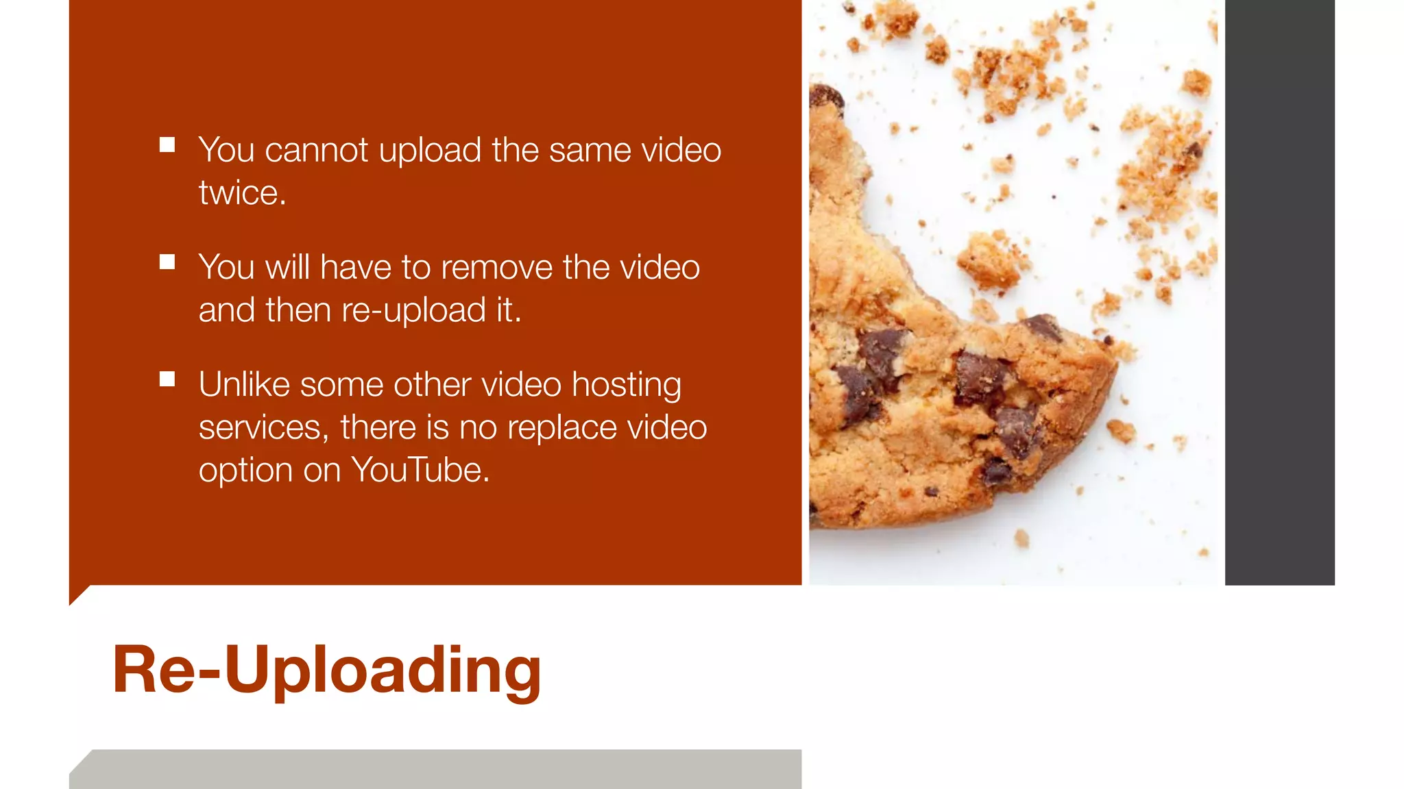 Re-Uploading
■ You cannot upload the same video
twice.
■ You will have to remove the video
and then re-upload it.
■ Unlike some other video hosting
services, there is no replace video
option on YouTube.
 
