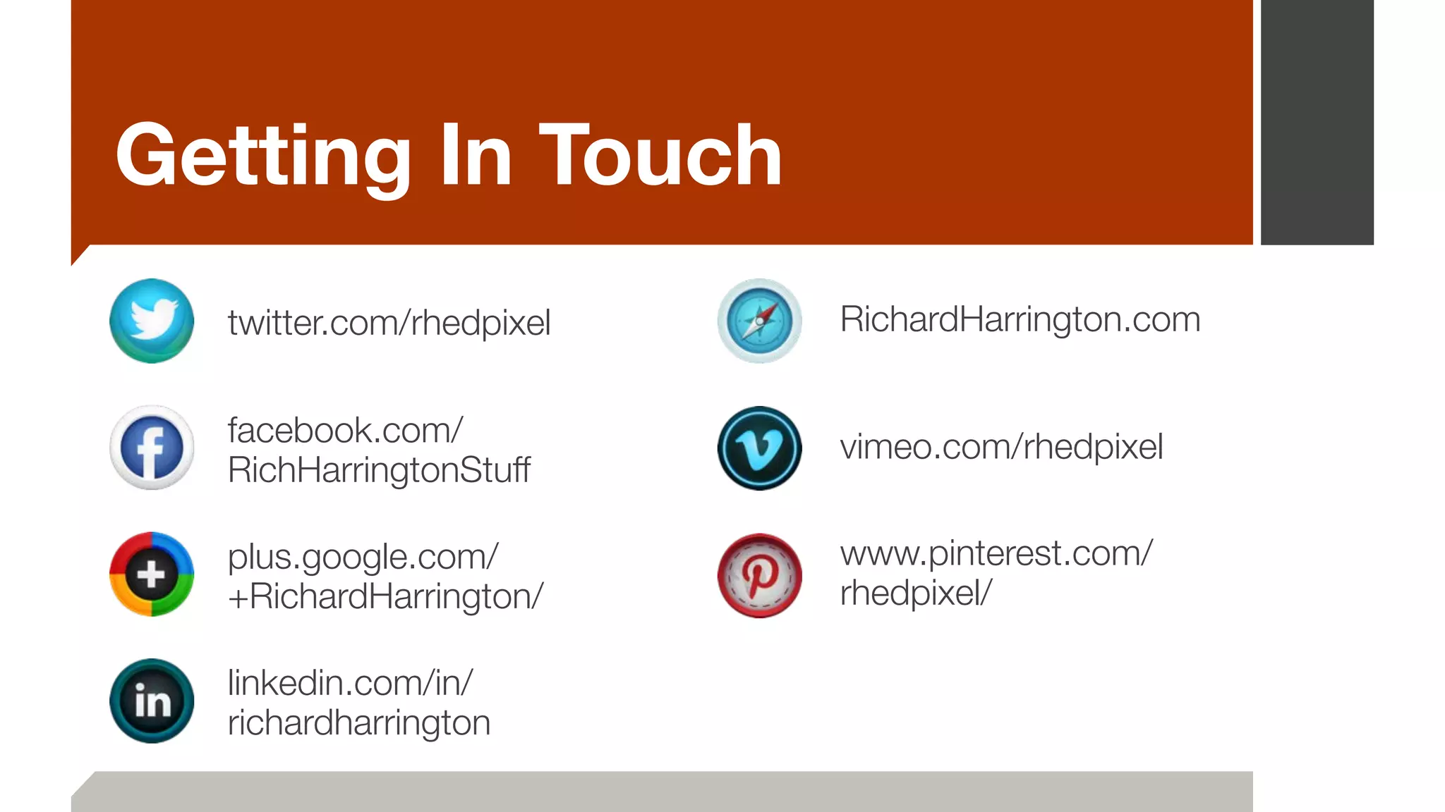 Getting In Touch
twitter.com/rhedpixel
facebook.com/
RichHarringtonStuff
plus.google.com/
+RichardHarrington/
linkedin.com/in/
richardharrington
RichardHarrington.com
vimeo.com/rhedpixel
www.pinterest.com/
rhedpixel/
 