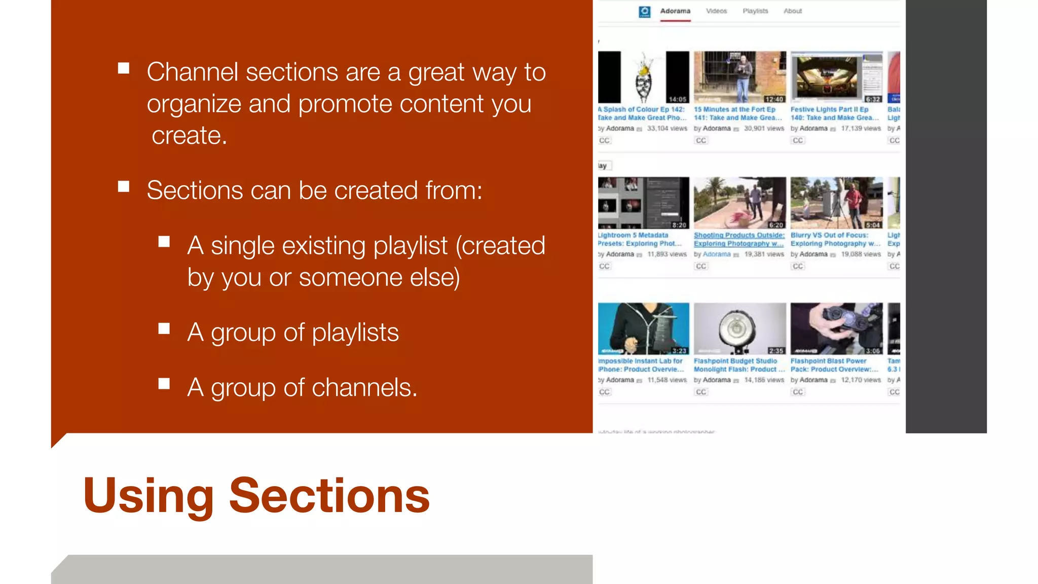 Using Sections
■ Channel sections are a great way to
organize and promote content you
	create.
■ Sections can be created from:
■ A single existing playlist (created
by you or someone else)
■ A group of playlists
■ A group of channels.
 
