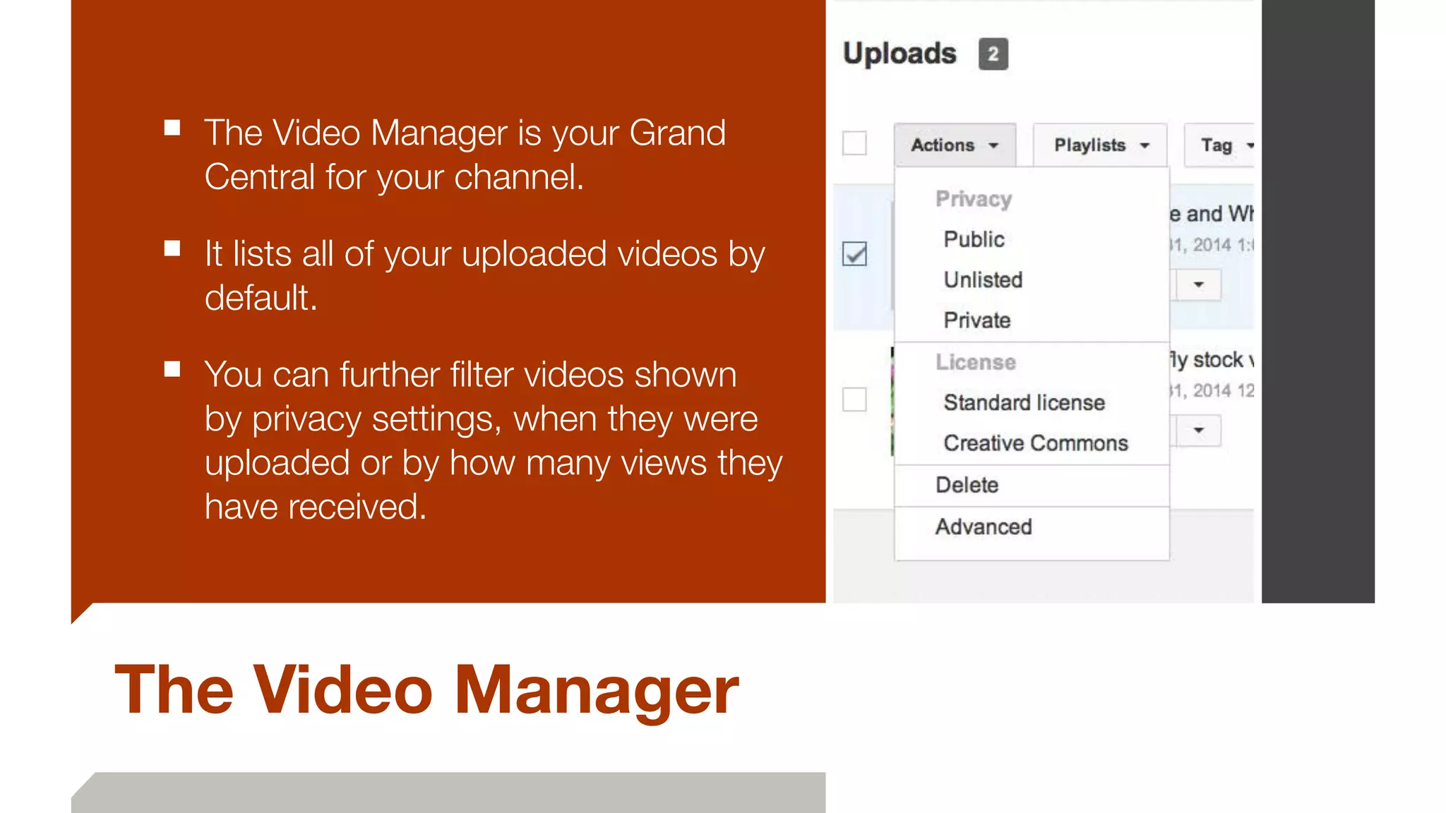 The Video Manager
■ The Video Manager is your Grand
Central for your channel.
■ It lists all of your uploaded videos by
default.
■ You can further ﬁlter videos shown
by privacy settings, when they were
uploaded or by how many views they
have received.
 