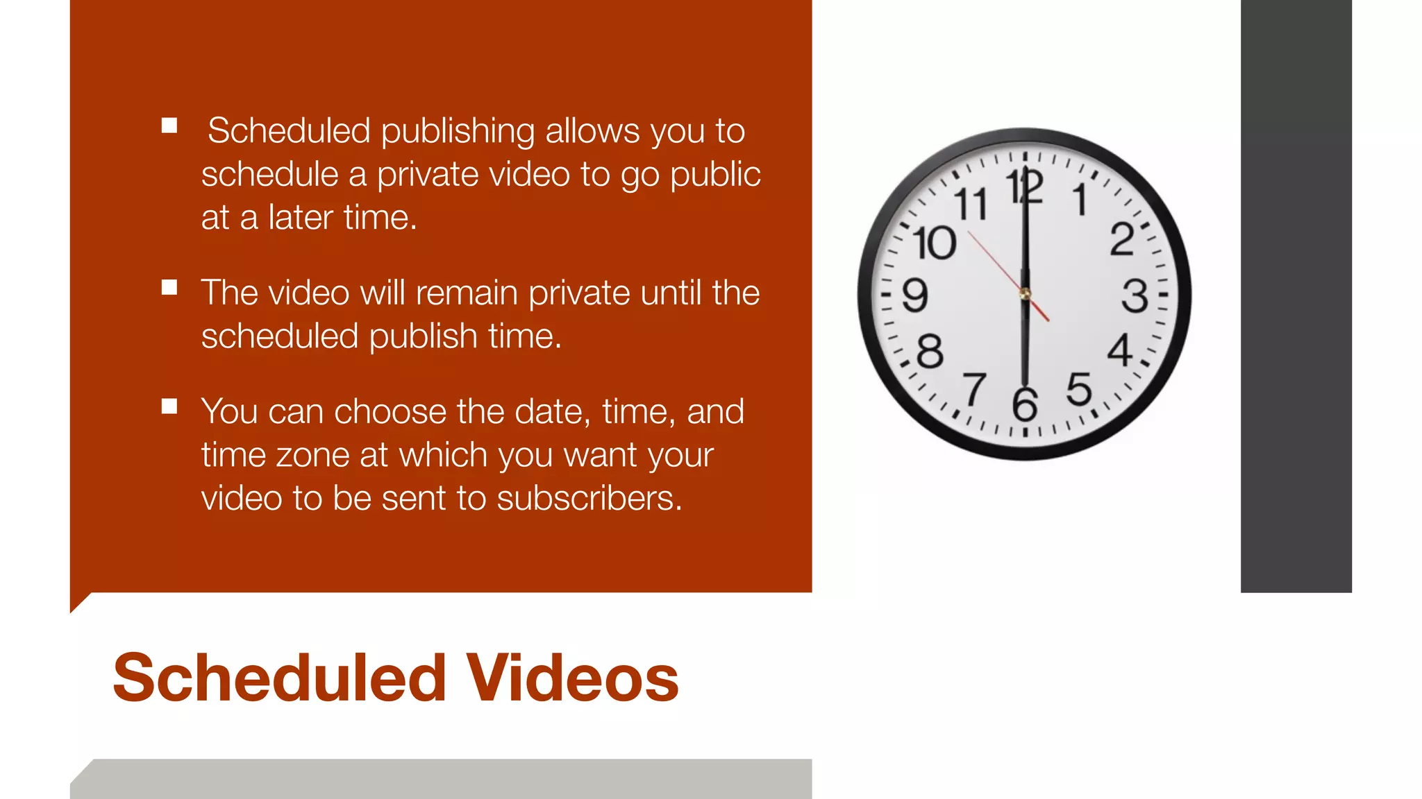 Scheduled Videos
■ 	Scheduled publishing allows you to
schedule a private video to go public
at a later time.
■ The video will remain private until the
scheduled publish time. 	
■ You can choose the date, time, and
time zone at which you want your
video to be sent to subscribers.
 