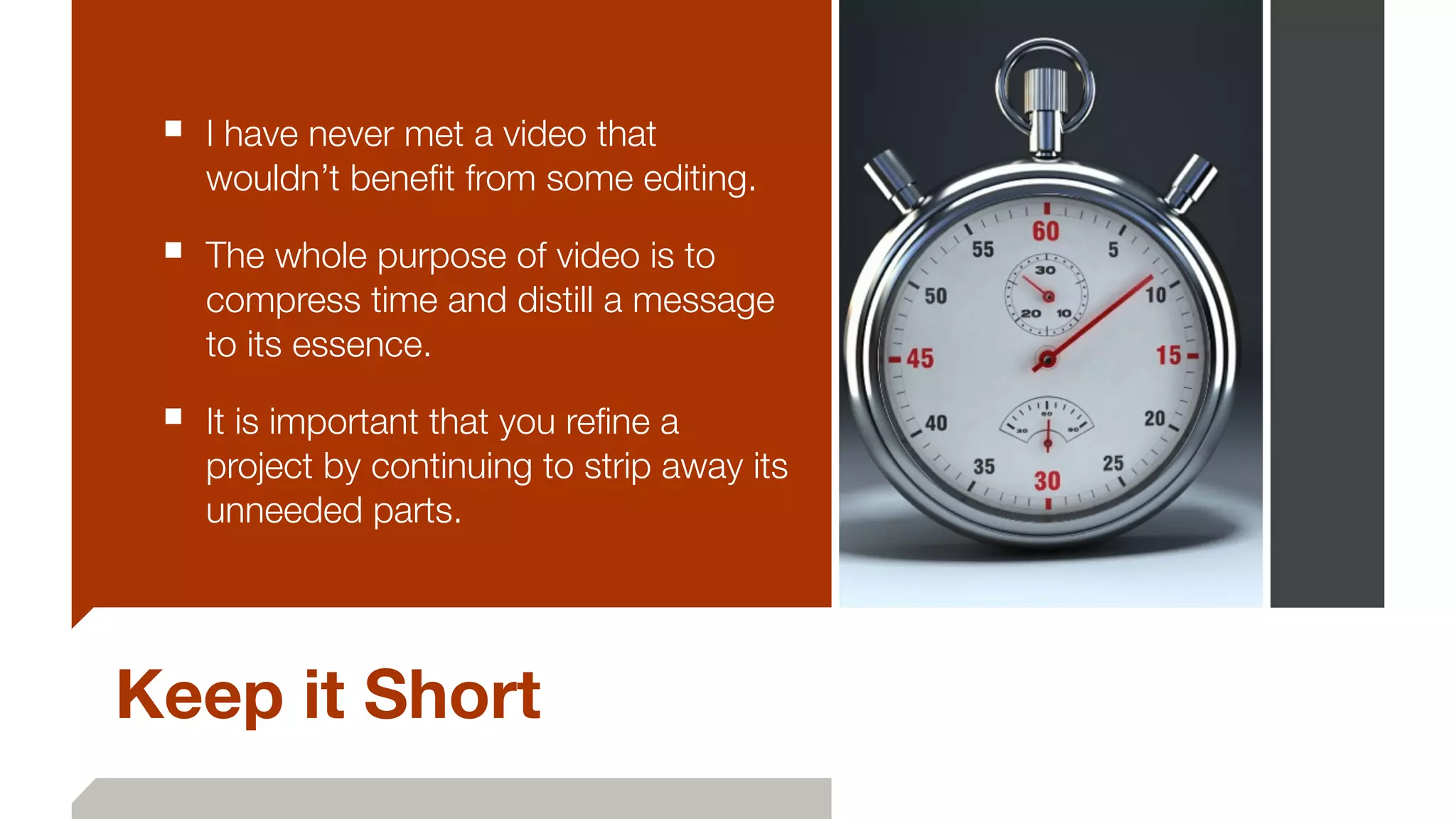 Keep it Short
■ I have never met a video that
wouldn’t beneﬁt from some editing.
■ The whole purpose of video is to
compress time and distill a message
to its essence.
■ It is important that you reﬁne a
project by continuing to strip away its
unneeded parts.
 