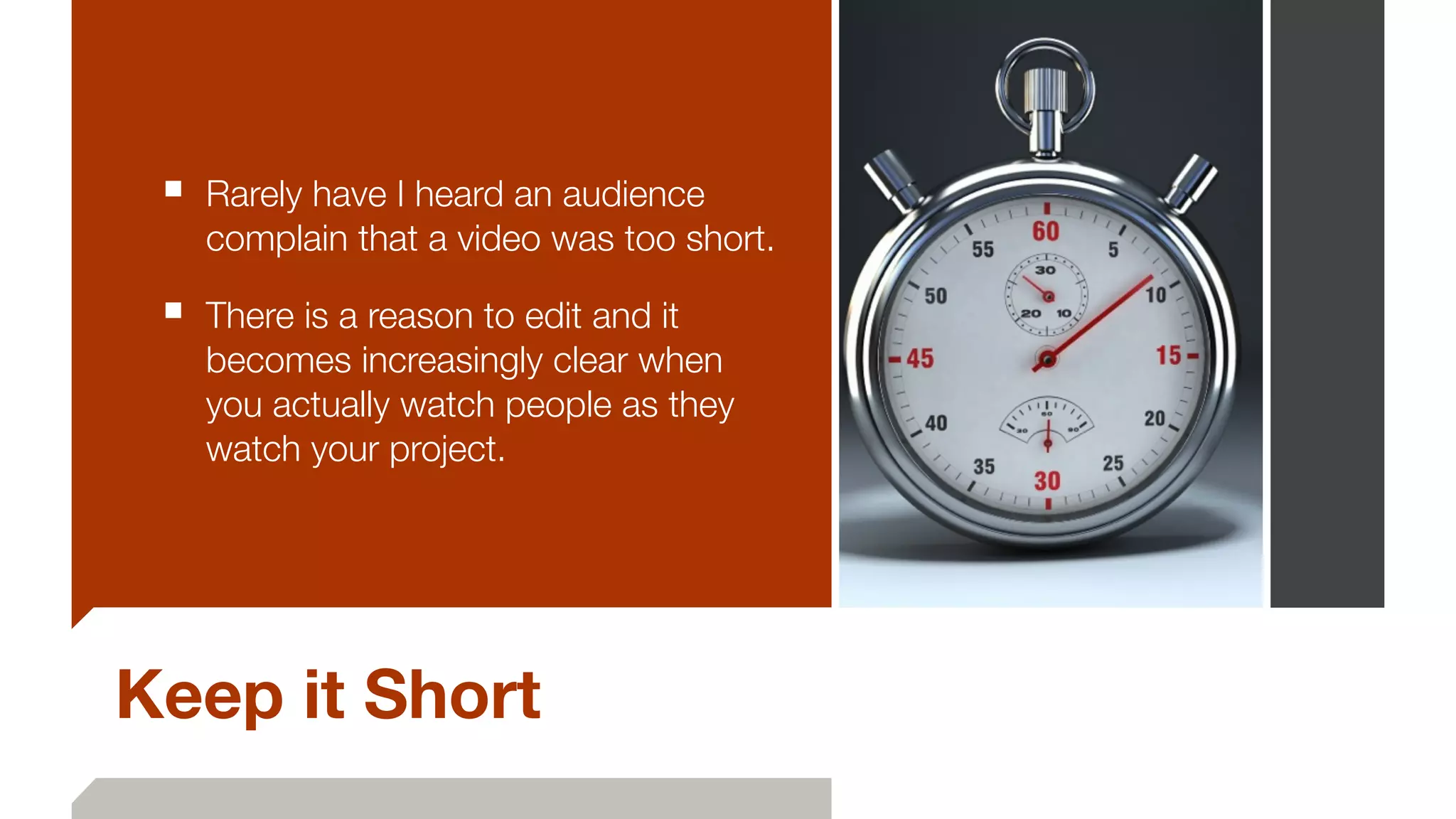 Keep it Short
■ Rarely have I heard an audience
complain that a video was too short.
■ There is a reason to edit and it
becomes increasingly clear when
you actually watch people as they
watch your project.
 